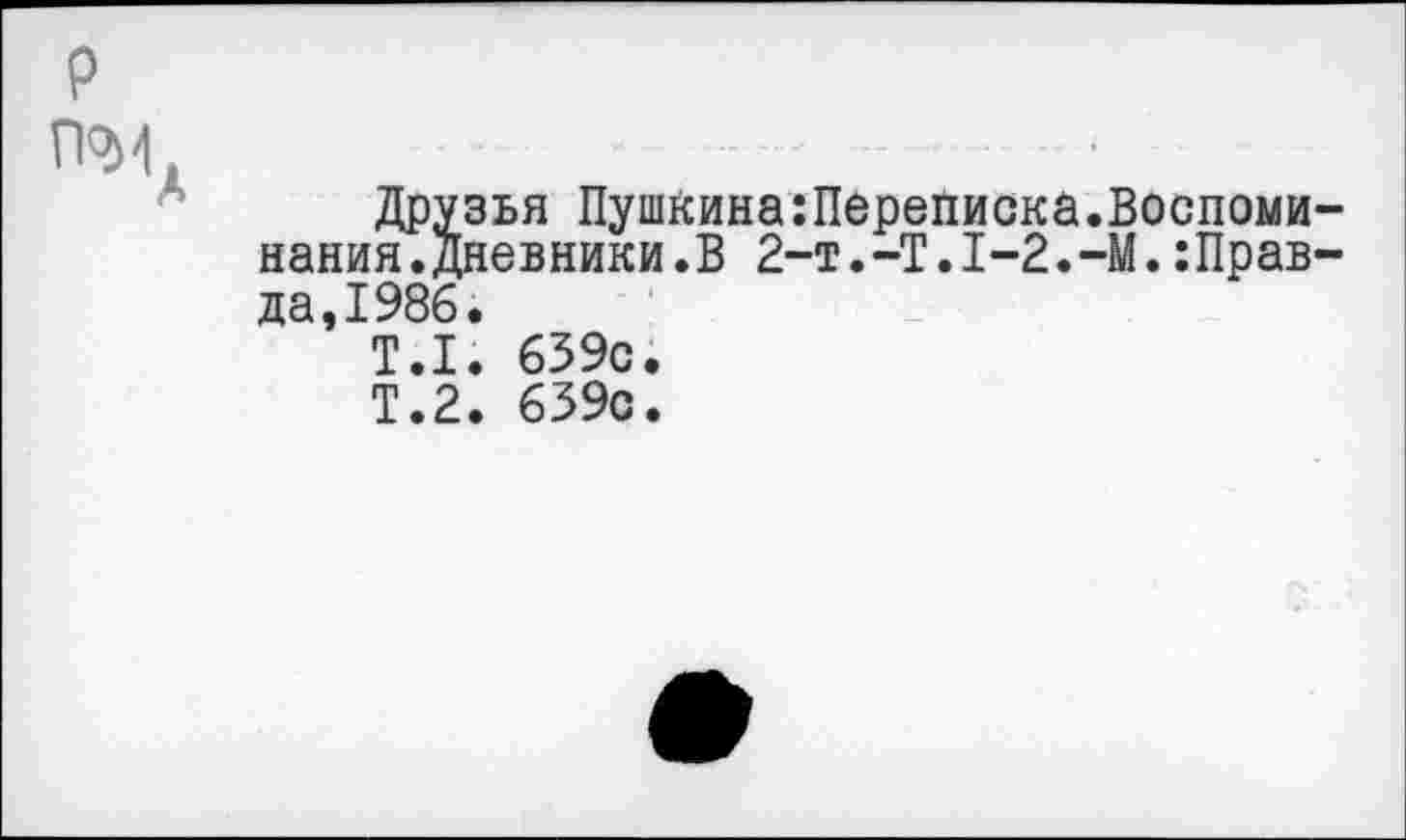 ﻿р
П2И. ...................- .........*
Друзья Пушкина:Переписка.Воспоминания, дневники.В 2-t.-T.I-2.-M.:Прав-да,1986.
Т.1. 639с.
Т.2. 639с.